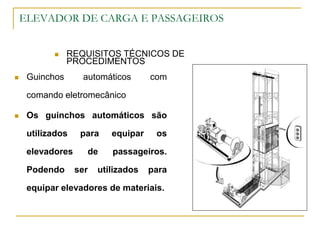 ELEVADOR DE CARGA E PASSAGEIROS
 REQUISITOS TÉCNICOS DE
PROCEDIMENTOS
 Guinchos automáticos com
comando eletromecânico
 Os guinchos automáticos são
utilizados para equipar os
elevadores de passageiros.
Podendo ser utilizados para
equipar elevadores de materiais.
 