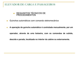 ELEVADOR DE CARGA E PASSAGEIROS
 REQUISITOS TÉCNICOS DE
PROCEDIMENTOS
 Guinchos automáticos com comando eletromecânico
 A operação do guincho automático é controlada manualmente, por um
operador, através de uma botoeira, com os comandos de subida,
descida e parada, localizada no interior da cabine ou externamente.
 