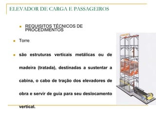 ELEVADOR DE CARGA E PASSAGEIROS
 REQUISITOS TÉCNICOS DE
PROCEDIMENTOS
 Torre
 são estruturas verticais metálicas ou de
madeira (tratada), destinadas a sustentar a
cabina, o cabo de tração dos elevadores de
obra e servir de guia para seu deslocamento
vertical.
 