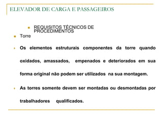 ELEVADOR DE CARGA E PASSAGEIROS
 REQUISITOS TÉCNICOS DE
PROCEDIMENTOS
 Torre
 Os elementos estruturais componentes da torre quando
oxidados, amassados, empenados e deteriorados em sua
forma original não podem ser utilizados na sua montagem.
 As torres somente devem ser montadas ou desmontadas por
trabalhadores qualificados.
 