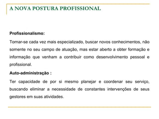A NOVA POSTURA PROFISSIONAL
Profissionalismo:
Tornar-se cada vez mais especializado, buscar novos conhecimentos, não
somente no seu campo de atuação, mas estar aberto a obter formação e
informação que venham a contribuir como desenvolvimento pessoal e
profissional.
Auto-administração :
Ter capacidade de por si mesmo planejar e coordenar seu serviço,
buscando eliminar a necessidade de constantes intervenções de seus
gestores em suas atividades.
 