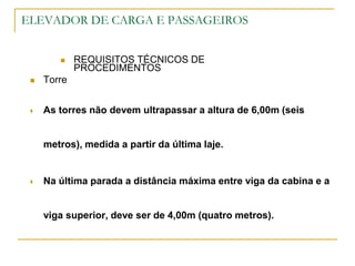 ELEVADOR DE CARGA E PASSAGEIROS
 REQUISITOS TÉCNICOS DE
PROCEDIMENTOS
 Torre
 As torres não devem ultrapassar a altura de 6,00m (seis
metros), medida a partir da última laje.
 Na última parada a distância máxima entre viga da cabina e a
viga superior, deve ser de 4,00m (quatro metros).
 