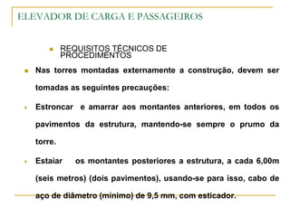 ELEVADOR DE CARGA E PASSAGEIROS
 REQUISITOS TÉCNICOS DE
PROCEDIMENTOS
 Nas torres montadas externamente a construção, devem ser
tomadas as seguintes precauções:
 Estroncar e amarrar aos montantes anteriores, em todos os
pavimentos da estrutura, mantendo-se sempre o prumo da
torre.
 Estaiar os montantes posteriores a estrutura, a cada 6,00m
(seis metros) (dois pavimentos), usando-se para isso, cabo de
aço de diâmetro (mínimo) de 9,5 mm, com esticador.
 