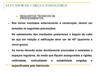 ELEVADOR DE CARGA E PASSAGEIROS
 REQUISITOS TÉCNICOS DE
PROCEDIMENTOS
 Nas torres montadas externamente a construção, devem ser
tomadas as seguintes precauções:
 No estaiamento dos montantes posteriores o ângulo do cabo
de aço em relação a edificação deve ser de 45º (quarenta e
cinco graus).
 As torres deverão estar devidamente ancoradas e estaiadas a
espaços regulares, de modo que fiquem asseguradas a rigidez,
retilinidade, verticalidade e estabilidade exigidas e
especificadas pelo fabricante.
 