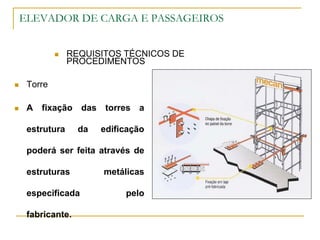 ELEVADOR DE CARGA E PASSAGEIROS
 REQUISITOS TÉCNICOS DE
PROCEDIMENTOS
 Torre
 A fixação das torres a
estrutura da edificação
poderá ser feita através de
estruturas metálicas
especificada pelo
fabricante.
 