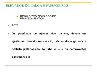 ELEVADOR DE CARGA E PASSAGEIROS
 REQUISITOS TÉCNICOS DE
PROCEDIMENTOS
 Torre
 Os parafusos de ajustes dos painéis, devem ser
ajustados, quando necessário, de modo a garantir a
perfeita justaposição do tubo guia e os contraventos
contrapinados.
 