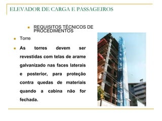 ELEVADOR DE CARGA E PASSAGEIROS
 REQUISITOS TÉCNICOS DE
PROCEDIMENTOS
 Torre
 As torres devem ser
revestidas com telas de arame
galvanizado nas faces laterais
e posterior, para proteção
contra quedas de materiais
quando a cabina não for
fechada.
 