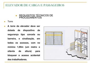 ELEVADOR DE CARGA E PASSAGEIROS
 REQUISITOS TÉCNICOS DE
PROCEDIMENTOS
 Torre
 A torre do elevador deve ser
dotada de dispositivo de
segurança tipo cancela ou
barreira, e sinalização, em
todos os acessos, com no
mínimo 1,80m (um metro e
oitenta de altura) para
bloquear o acesso acidental
dos trabalhadores.
 