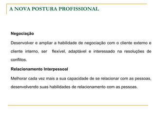A NOVA POSTURA PROFISSIONAL
Negociação
Desenvolver e ampliar a habilidade de negociação com o cliente externo e
cliente interno, ser flexível, adaptável e interessado na resoluções de
conflitos.
Relacionamento Interpessoal
Melhorar cada vez mais a sua capacidade de se relacionar com as pessoas,
desenvolvendo suas habilidades de relacionamento com as pessoas.
 