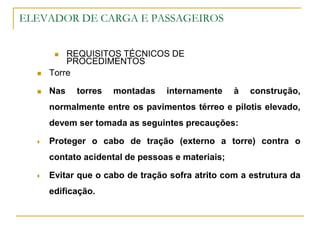 ELEVADOR DE CARGA E PASSAGEIROS
 REQUISITOS TÉCNICOS DE
PROCEDIMENTOS
 Torre
 Nas torres montadas internamente à construção,
normalmente entre os pavimentos térreo e pilotis elevado,
devem ser tomada as seguintes precauções:
 Proteger o cabo de tração (externo a torre) contra o
contato acidental de pessoas e materiais;
 Evitar que o cabo de tração sofra atrito com a estrutura da
edificação.
 