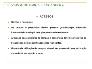ELEVADOR DE CARGA E PASSAGEIROS
 ACESSOS
 Rampas e Passarelas
 As rampas e passarelas devem possuir guarda-corpo, travessão
intermediário e rodapé, com piso de material resistente.
 A fixação das estruturas de rampas e passarelas devem ser através de
braçadeiras com especificações dos fabricantes.
 Quando da utilização de rampas, deverá ser observado sua inclinação
ascendente em relação a torre.
 