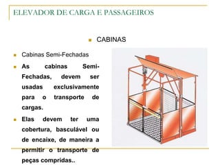 ELEVADOR DE CARGA E PASSAGEIROS
 CABINAS
 Cabinas Semi-Fechadas
 As cabinas Semi-
Fechadas, devem ser
usadas exclusivamente
para o transporte de
cargas.
 Elas devem ter uma
cobertura, basculável ou
de encaixe, de maneira a
permitir o transporte de
peças compridas..
 
