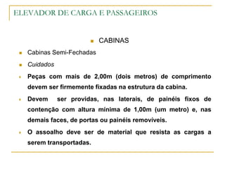 ELEVADOR DE CARGA E PASSAGEIROS
 CABINAS
 Cabinas Semi-Fechadas
 Cuidados
 Peças com mais de 2,00m (dois metros) de comprimento
devem ser firmemente fixadas na estrutura da cabina.
 Devem ser providas, nas laterais, de painéis fixos de
contenção com altura mínima de 1,00m (um metro) e, nas
demais faces, de portas ou painéis removíveis.
 O assoalho deve ser de material que resista as cargas a
serem transportadas.
 