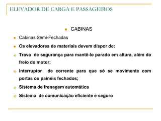 ELEVADOR DE CARGA E PASSAGEIROS
 CABINAS
 Cabinas Semi-Fechadas
 Os elevadores de materiais devem dispor de:
a) Trava de segurança para mantê-lo parado em altura, além do
freio do motor;
b) Interruptor de corrente para que só se movimente com
portas ou painéis fechados;
c) Sistema de frenagem automática
d) Sistema de comunicação eficiente e seguro
 