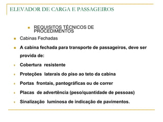 ELEVADOR DE CARGA E PASSAGEIROS
 REQUISITOS TÉCNICOS DE
PROCEDIMENTOS
 Cabinas Fechadas
 A cabina fechada para transporte de passageiros, deve ser
provida de:
 Cobertura resistente
 Proteções laterais do piso ao teto da cabina
 Portas frontais, pantográficas ou de correr
 Placas de advertência (peso/quantidade de pessoas)
 Sinalização luminosa de indicação de pavimentos.
 