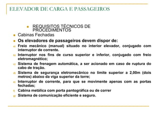 ELEVADOR DE CARGA E PASSAGEIROS
 REQUISITOS TÉCNICOS DE
PROCEDIMENTOS
 Cabinas Fechadas
 Os elevadores de passageiros devem dispor de:
a) Freio mecânico (manual) situado no interior elevador, conjugado com
interruptor de corrente.
b) Interruptor nos fins de curso superior e inferior, conjugado com freio
eletromagnético;
c) Sistema de frenagem automática, a ser acionado em caso de ruptura do
cabo de tração.
d) Sistema de segurança eletromecânico no limite superior a 2,00m (dois
metros) abaixo da viga superior da torre;
e) Interruptor de corrente, para que se movimente apenas com as portas
fechadas;
f) Cabina metálica com porta pantográfica ou de correr
g) Sistema de comunicação eficiente e seguro.
 