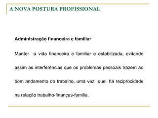 A NOVA POSTURA PROFISSIONAL
Administração financeira e familiar
Manter a vida financeira e familiar e estabilizada, evitando
assim as interferências que os problemas pessoais trazem ao
bom andamento do trabalho, uma vez que há reciprocidade
na relação trabalho-finanças-familia.
 