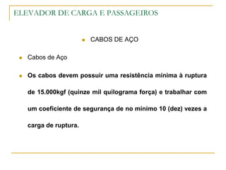 ELEVADOR DE CARGA E PASSAGEIROS
 CABOS DE AÇO
 Cabos de Aço
 Os cabos devem possuir uma resistência mínima à ruptura
de 15.000kgf (quinze mil quilograma força) e trabalhar com
um coeficiente de segurança de no mínimo 10 (dez) vezes a
carga de ruptura.
 