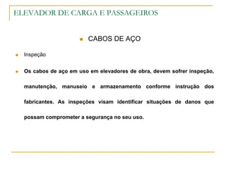 ELEVADOR DE CARGA E PASSAGEIROS
 CABOS DE AÇO
 Inspeção
 Os cabos de aço em uso em elevadores de obra, devem sofrer inspeção,
manutenção, manuseio e armazenamento conforme instrução dos
fabricantes. As inspeções visam identificar situações de danos que
possam comprometer a segurança no seu uso.
 