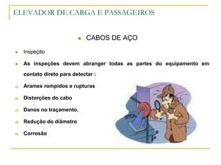 ELEVADOR DE CARGA E PASSAGEIROS
 CABOS DE AÇO
 Inspeção
 As inspeções devem abranger todas as partes do equipamento em
contato direto para detectar :
a) Arames rompidos e rupturas
b) Distorções do cabo
c) Danos no traçamento.
d) Redução do diâmetro
e) Corrosão
 