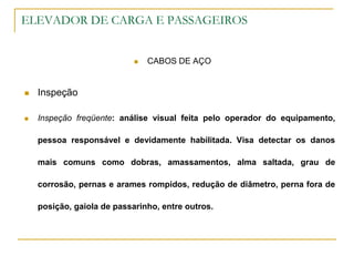ELEVADOR DE CARGA E PASSAGEIROS
 CABOS DE AÇO
 Inspeção
 Inspeção freqüente: análise visual feita pelo operador do equipamento,
pessoa responsável e devidamente habilitada. Visa detectar os danos
mais comuns como dobras, amassamentos, alma saltada, grau de
corrosão, pernas e arames rompidos, redução de diâmetro, perna fora de
posição, gaiola de passarinho, entre outros.
 