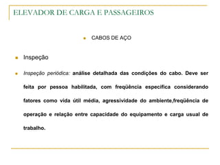 ELEVADOR DE CARGA E PASSAGEIROS
 CABOS DE AÇO
 Inspeção
 Inspeção periódica: análise detalhada das condições do cabo. Deve ser
feita por pessoa habilitada, com freqüência especifica considerando
fatores como vida útil média, agressividade do ambiente,freqüência de
operação e relação entre capacidade do equipamento e carga usual de
trabalho.
 