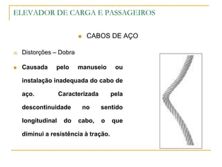 ELEVADOR DE CARGA E PASSAGEIROS
 CABOS DE AÇO
d) Distorções – Dobra
 Causada pelo manuseio ou
instalação inadequada do cabo de
aço. Caracterizada pela
descontinuidade no sentido
longitudinal do cabo, o que
diminui a resistência à tração.
 