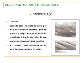 ELEVADOR DE CARGA E PASSAGEIROS
 CABOS DE AÇO
e) Corrosão
 Causada pelo oxidação do cabo, por
meio do contato o ambiente, além de
acelerar a fadiga, a corrosão diminui a
resistência à tração do cabo de aço
através da redução de área metálica.
 A corrosão pode apresentar-se na
parte interna ou externa do cabo.
 