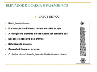 ELEVADOR DE CARGA E PASSAGEIROS
 CABOS DE AÇO
f) Redução do diâmetro
 É a redução do diâmetro normal do cabo de aço.
 A redução do diâmetro do cabo pode ser causado por:
 Desgaste excessivo dos arames,
 Deterioração da alma
 Corrosão interna ou externa.
 O nível aceitável de redução é de 5% do diâmetro do cabo.
 