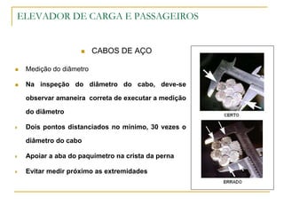 ELEVADOR DE CARGA E PASSAGEIROS
 CABOS DE AÇO
 Medição do diâmetro
 Na inspeção do diâmetro do cabo, deve-se
observar amaneira correta de executar a medição
do diâmetro
 Dois pontos distanciados no mínimo, 30 vezes o
diâmetro do cabo
 Apoiar a aba do paquímetro na crista da perna
 Evitar medir próximo as extremidades
 