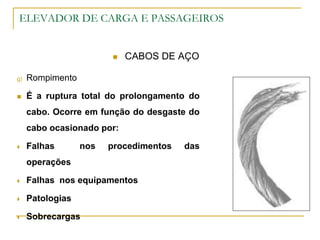 ELEVADOR DE CARGA E PASSAGEIROS
 CABOS DE AÇO
g) Rompimento
 É a ruptura total do prolongamento do
cabo. Ocorre em função do desgaste do
cabo ocasionado por:
 Falhas nos procedimentos das
operações
 Falhas nos equipamentos
 Patologias
 Sobrecargas
 