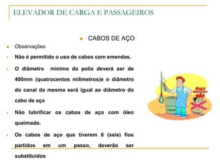 ELEVADOR DE CARGA E PASSAGEIROS
 CABOS DE AÇO
 Observações
 Não é permitido o uso de cabos com emendas.
 O diâmetro mínimo da polia deverá ser de
400mm (quatrocentos milímetros)e o diâmetro
do canal da mesma será igual ao diâmetro do
cabo de aço
 Não lubrificar os cabos de aço com óleo
queimado.
 Os cabos de aço que tiverem 6 (seis) fios
partidos em um passo, deverão ser
substituídos
 