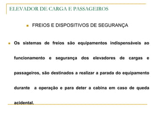 ELEVADOR DE CARGA E PASSAGEIROS
 FREIOS E DISPOSITIVOS DE SEGURANÇA
 Os sistemas de freios são equipamentos indispensáveis ao
funcionamento e segurança dos elevadores de cargas e
passageiros, são destinados a realizar a parada do equipamento
durante a operação e para deter a cabina em caso de queda
acidental.
 