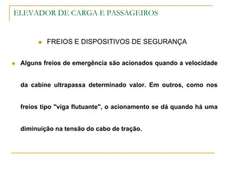 ELEVADOR DE CARGA E PASSAGEIROS
 FREIOS E DISPOSITIVOS DE SEGURANÇA
 Alguns freios de emergência são acionados quando a velocidade
da cabine ultrapassa determinado valor. Em outros, como nos
freios tipo "viga flutuante", o acionamento se dá quando há uma
diminuição na tensão do cabo de tração.
 