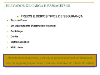ELEVADOR DE CARGA E PASSAGEIROS
 FREIOS E DISPOSITIVOS DE SEGURANÇA
 Tipos de Freios
 Em viga flutuante (Automático e Manual)
 Centrífugo
 Cunha
 Eletromagnético
 Moto freio
Além do freio do guincho, a estrutura da cabina deverá ser dotada de
freio de segurança automático e manual, acionável do interior da cabina
 