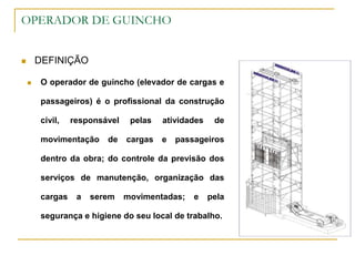 OPERADOR DE GUINCHO
 DEFINIÇÃO
 O operador de guincho (elevador de cargas e
passageiros) é o profissional da construção
civil, responsável pelas atividades de
movimentação de cargas e passageiros
dentro da obra; do controle da previsão dos
serviços de manutenção, organização das
cargas a serem movimentadas; e pela
segurança e higiene do seu local de trabalho.
 