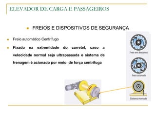 ELEVADOR DE CARGA E PASSAGEIROS
 FREIOS E DISPOSITIVOS DE SEGURANÇA
 Freio automático Centrífugo
 Fixado na extremidade do carretel, caso a
velocidade normal seja ultrapassada o sistema de
frenagem é acionado por meio de força centrifuga
 