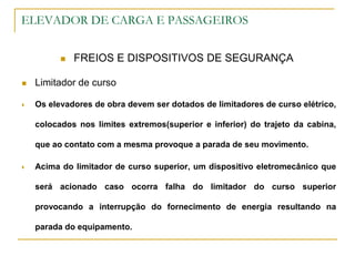 ELEVADOR DE CARGA E PASSAGEIROS
 FREIOS E DISPOSITIVOS DE SEGURANÇA
 Limitador de curso
 Os elevadores de obra devem ser dotados de limitadores de curso elétrico,
colocados nos limites extremos(superior e inferior) do trajeto da cabina,
que ao contato com a mesma provoque a parada de seu movimento.
 Acima do limitador de curso superior, um dispositivo eletromecânico que
será acionado caso ocorra falha do limitador do curso superior
provocando a interrupção do fornecimento de energia resultando na
parada do equipamento.
 