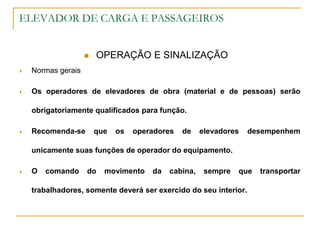 ELEVADOR DE CARGA E PASSAGEIROS
 OPERAÇÃO E SINALIZAÇÃO
 Normas gerais
 Os operadores de elevadores de obra (material e de pessoas) serão
obrigatoriamente qualificados para função.
 Recomenda-se que os operadores de elevadores desempenhem
unicamente suas funções de operador do equipamento.
 O comando do movimento da cabina, sempre que transportar
trabalhadores, somente deverá ser exercido do seu interior.
 