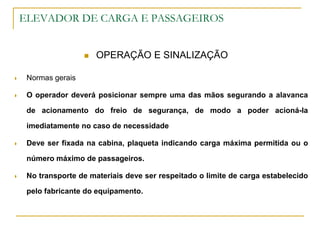 ELEVADOR DE CARGA E PASSAGEIROS
 OPERAÇÃO E SINALIZAÇÃO
 Normas gerais
 O operador deverá posicionar sempre uma das mãos segurando a alavanca
de acionamento do freio de segurança, de modo a poder acioná-la
imediatamente no caso de necessidade
 Deve ser fixada na cabina, plaqueta indicando carga máxima permitida ou o
número máximo de passageiros.
 No transporte de materiais deve ser respeitado o limite de carga estabelecido
pelo fabricante do equipamento.
 