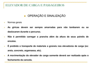 ELEVADOR DE CARGA E PASSAGEIROS
 OPERAÇÃO E SINALIZAÇÃO
 Normas gerais
 As giricas devem ser sempre amarradas para não tombarem ou se
deslocarem durante o percurso.
 Não é permitido carregar a prancha além da altura de seus painéis de
encaixe.
 É proibido o transporte de materiais a graneis nos elevadores de carga (ex:
areia, concreto, argamassa, etc).
 A movimentação do elevador de carga somente deverá ser realizada após o
fechamento da cancela.
 