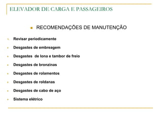 ELEVADOR DE CARGA E PASSAGEIROS
 RECOMENDAÇÕES DE MANUTENÇÃO
1. Revisar periodicamente
 Desgastes de embreagem
 Desgastes de lona e tambor de freio
 Desgastes de bronzinas
 Desgastes de rolamentos
 Desgastes de roldanas
 Desgastes de cabo de aço
 Sistema elétrico
 