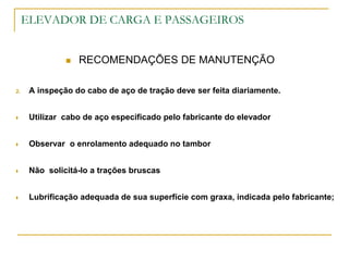 ELEVADOR DE CARGA E PASSAGEIROS
 RECOMENDAÇÕES DE MANUTENÇÃO
2. A inspeção do cabo de aço de tração deve ser feita diariamente.
 Utilizar cabo de aço especificado pelo fabricante do elevador
 Observar o enrolamento adequado no tambor
 Não solicitá-lo a trações bruscas
 Lubrificação adequada de sua superfície com graxa, indicada pelo fabricante;
 
