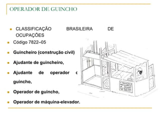 OPERADOR DE GUINCHO
 CLASSIFICAÇÃO BRASILEIRA DE
OCUPAÇÕES
 Código 7822–05
 Guincheiro (construção civil)
 Ajudante de guincheiro,
 Ajudante de operador de
guincho,
 Operador de guincho,
 Operador de máquina-elevador.
 