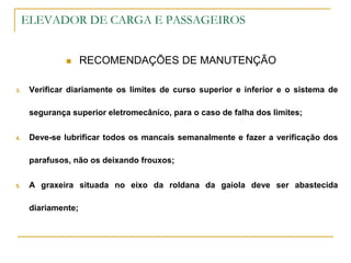 ELEVADOR DE CARGA E PASSAGEIROS
 RECOMENDAÇÕES DE MANUTENÇÃO
3. Verificar diariamente os limites de curso superior e inferior e o sistema de
segurança superior eletromecânico, para o caso de falha dos limites;
4. Deve-se lubrificar todos os mancais semanalmente e fazer a verificação dos
parafusos, não os deixando frouxos;
5. A graxeira situada no eixo da roldana da gaiola deve ser abastecida
diariamente;
 