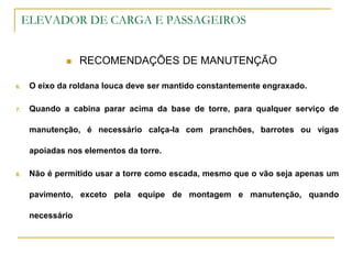 ELEVADOR DE CARGA E PASSAGEIROS
 RECOMENDAÇÕES DE MANUTENÇÃO
6. O eixo da roldana louca deve ser mantido constantemente engraxado.
7. Quando a cabina parar acima da base de torre, para qualquer serviço de
manutenção, é necessário calça-la com pranchões, barrotes ou vigas
apoiadas nos elementos da torre.
8. Não é permitido usar a torre como escada, mesmo que o vão seja apenas um
pavimento, exceto pela equipe de montagem e manutenção, quando
necessário
 