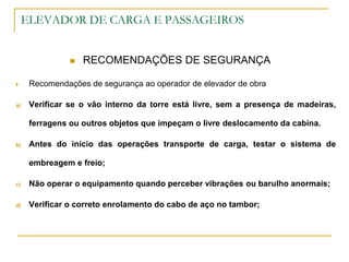 ELEVADOR DE CARGA E PASSAGEIROS
 RECOMENDAÇÕES DE SEGURANÇA
 Recomendações de segurança ao operador de elevador de obra
a) Verificar se o vão interno da torre está livre, sem a presença de madeiras,
ferragens ou outros objetos que impeçam o livre deslocamento da cabina.
b) Antes do início das operações transporte de carga, testar o sistema de
embreagem e freio;
c) Não operar o equipamento quando perceber vibrações ou barulho anormais;
d) Verificar o correto enrolamento do cabo de aço no tambor;
 