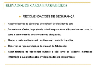 ELEVADOR DE CARGA E PASSAGEIROS
 RECOMENDAÇÕES DE SEGURANÇA
 Recomendações de segurança ao operador de elevador de obra
i) Somente se afastar do posto de trabalho quando a cabina estiver na base da
torre e seu comando de acionamento bloqueado;
j) Manter a ordem e limpeza do ambiente no posto de trabalho;
k) Observar as recomendações do manual do fabricante;
l) Fazer relatório de ocorrência durante o seu turno de trabalho, mantendo
informado a sua chefia sobre irregularidades do equipamento.
 