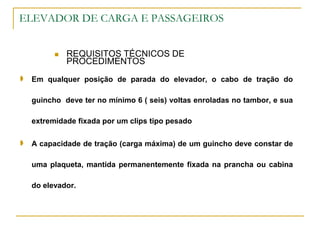 ELEVADOR DE CARGA E PASSAGEIROS
 REQUISITOS TÉCNICOS DE
PROCEDIMENTOS
 Em qualquer posição de parada do elevador, o cabo de tração do
guincho deve ter no mínimo 6 ( seis) voltas enroladas no tambor, e sua
extremidade fixada por um clips tipo pesado
 A capacidade de tração (carga máxima) de um guincho deve constar de
uma plaqueta, mantida permanentemente fixada na prancha ou cabina
do elevador.
 