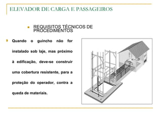 ELEVADOR DE CARGA E PASSAGEIROS
 REQUISITOS TÉCNICOS DE
PROCEDIMENTOS
 Quando o guincho não for
instalado sob laje, mas próximo
à edificação, deve-se construir
uma cobertura resistente, para a
proteção do operador, contra a
queda de materiais.
 